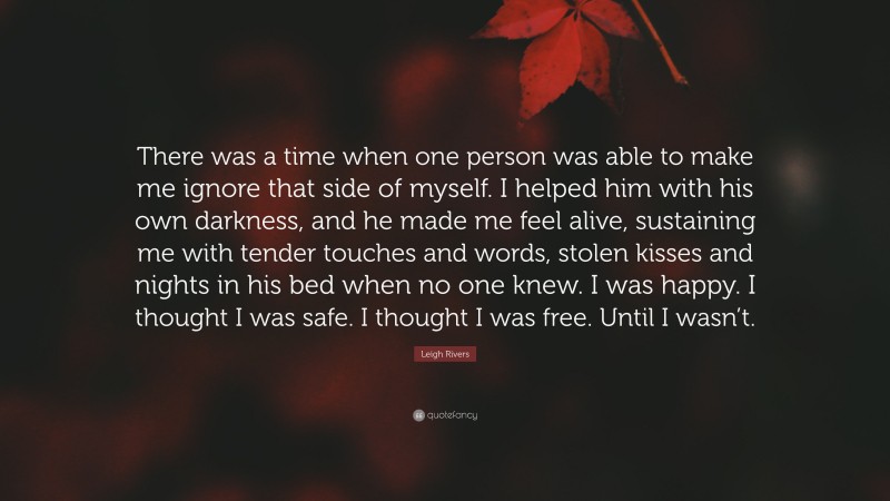 Leigh Rivers Quote: “There was a time when one person was able to make me ignore that side of myself. I helped him with his own darkness, and he made me feel alive, sustaining me with tender touches and words, stolen kisses and nights in his bed when no one knew. I was happy. I thought I was safe. I thought I was free. Until I wasn’t.”