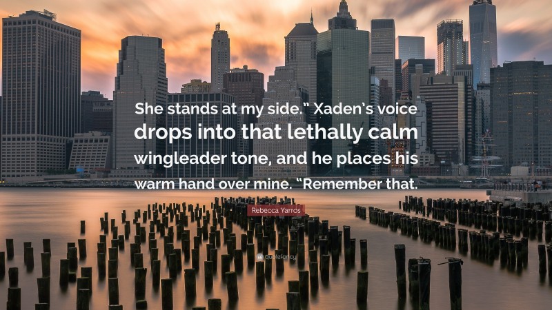 Rebecca Yarros Quote: “She stands at my side.” Xaden’s voice drops into that lethally calm wingleader tone, and he places his warm hand over mine. “Remember that.”