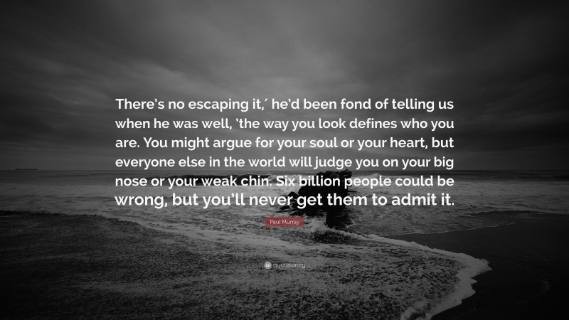 Paul     Murray Quotes: “There’s no escaping it,′ he’d been fond of telling us when he was well, ’the way you look defines who you are. You might argue for your soul or your heart, but everyone else in the world will judge you on your big nose or your weak chin. Six billion people could be wrong, but you’ll never get them to admit it.” — Paul Murray