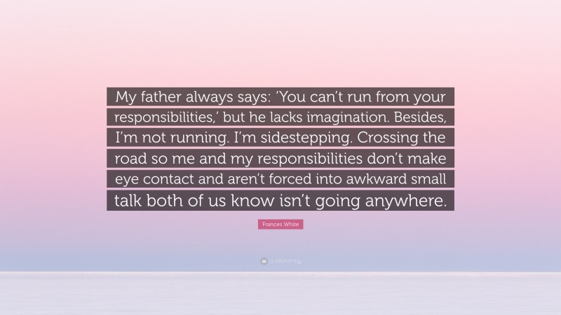 Frances White Quote: “My father always says: ‘You can’t run from your responsibilities,’ but he lacks imagination. Besides, I’m not running. I’m sidestepping. Crossing the road so me and my responsibilities don’t make eye contact and aren’t forced into awkward small talk both of us know isn’t going anywhere.”