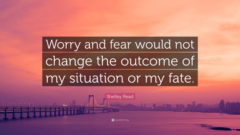 Shelley Read Quote: “Worry and fear would not change the outcome of my situation or my fate.”