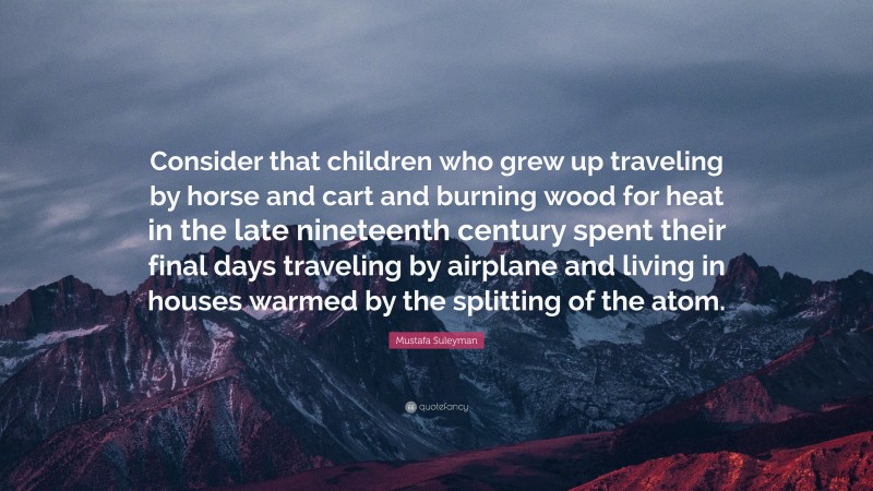Mustafa Suleyman Quote: “Consider that children who grew up traveling by horse and cart and burning wood for heat in the late nineteenth century spent their final days traveling by airplane and living in houses warmed by the splitting of the atom.”