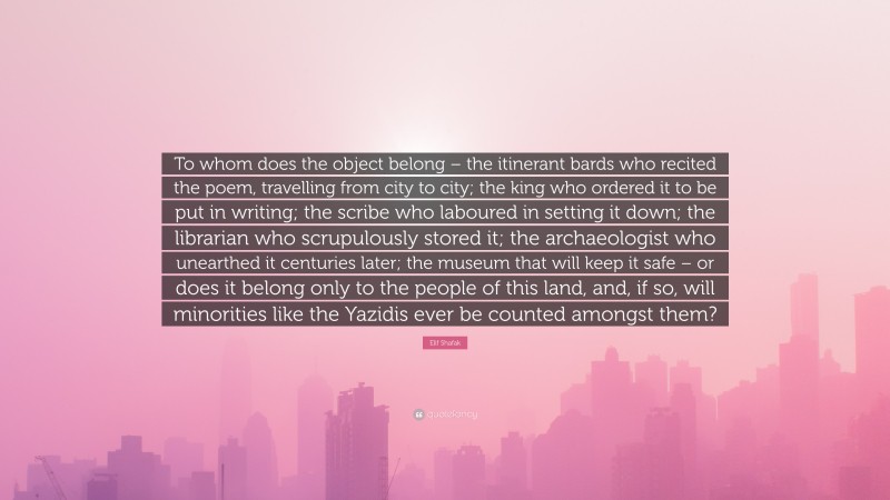 Elif Shafak Quote: “To whom does the object belong – the itinerant bards who recited the poem, travelling from city to city; the king who ordered it to be put in writing; the scribe who laboured in setting it down; the librarian who scrupulously stored it; the archaeologist who unearthed it centuries later; the museum that will keep it safe – or does it belong only to the people of this land, and, if so, will minorities like the Yazidis ever be counted amongst them?”