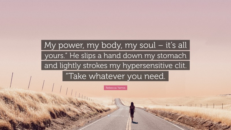 Rebecca Yarros Quote: “My power, my body, my soul – it’s all yours.” He slips a hand down my stomach and lightly strokes my hypersensitive clit. “Take whatever you need.”