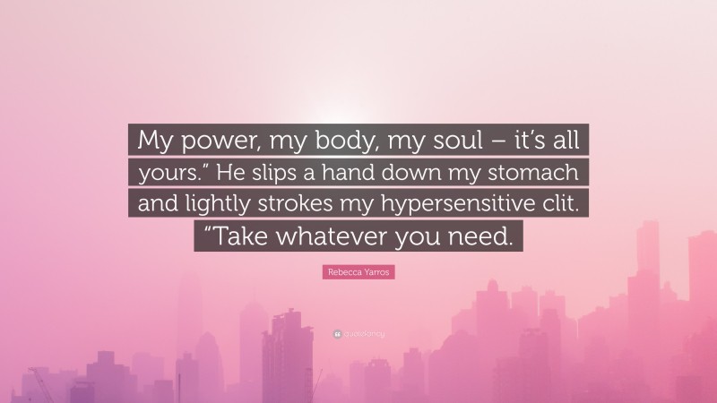 Rebecca Yarros Quote: “My power, my body, my soul – it’s all yours.” He slips a hand down my stomach and lightly strokes my hypersensitive clit. “Take whatever you need.”