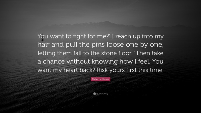 Rebecca Yarros Quote: “You want to fight for me?′ I reach up into my hair and pull the pins loose one by one, letting them fall to the stone floor. ‘Then take a chance without knowing how I feel. You want my heart back? Risk yours first this time.”
