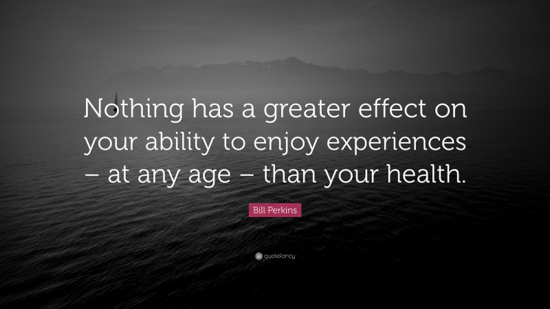 Bill Perkins Quote: “Nothing has a greater effect on your ability to enjoy experiences – at any age – than your health.”