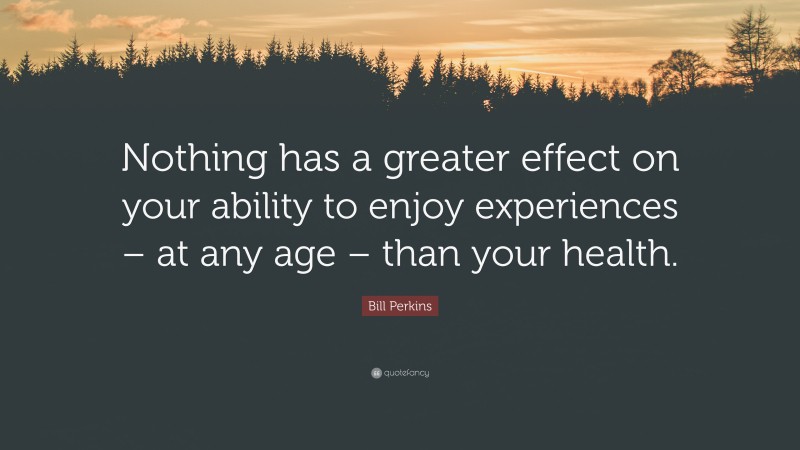 Bill Perkins Quote: “Nothing has a greater effect on your ability to enjoy experiences – at any age – than your health.”