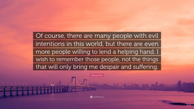 Meng Xi Shi Quote: “Of course, there are many people with evil intentions in this world, but there are even more people willing to lend a helping hand. I wish to remember those people, not the things that will only bring me despair and suffering.”
