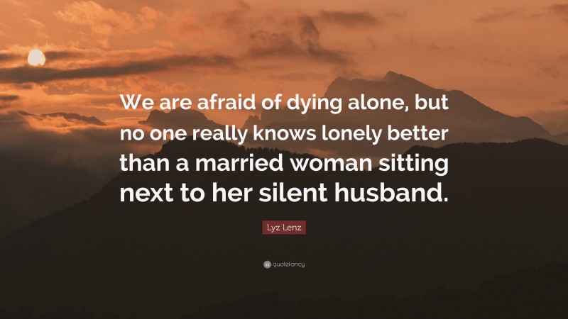 Lyz Lenz Quote: “We are afraid of dying alone, but no one really knows lonely better than a married woman sitting next to her silent husband.”