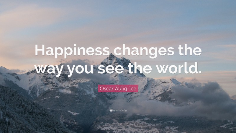 Oscar Auliq-Ice Quote: “Happiness changes the way you see the world.”