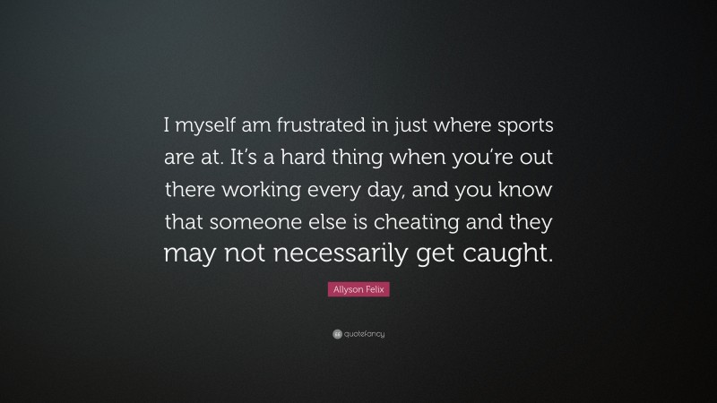 Allyson Felix Quote: “I myself am frustrated in just where sports are at. It’s a hard thing when you’re out there working every day, and you know that someone else is cheating and they may not necessarily get caught.”