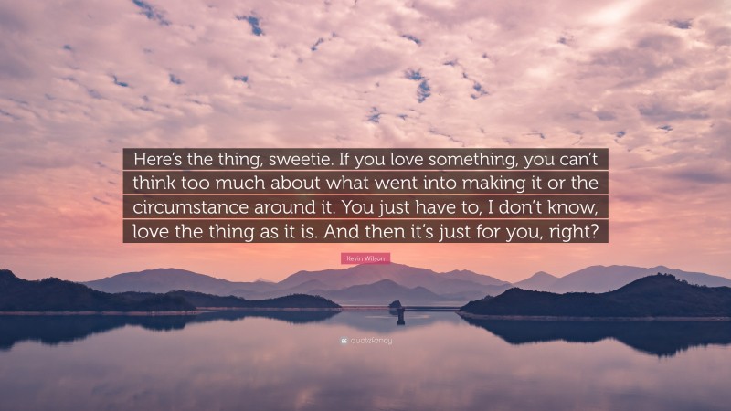 Kevin Wilson Quote: “Here’s the thing, sweetie. If you love something, you can’t think too much about what went into making it or the circumstance around it. You just have to, I don’t know, love the thing as it is. And then it’s just for you, right?”