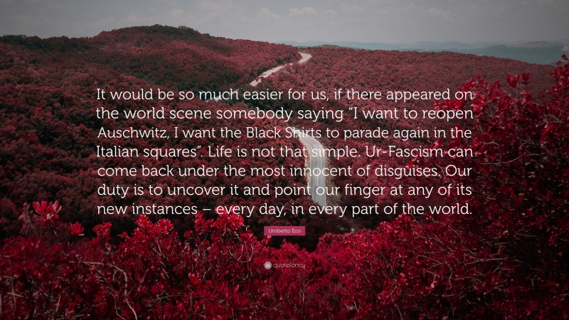 Umberto Eco Quote: “It would be so much easier for us, if there appeared on the world scene somebody saying “I want to reopen Auschwitz, I want the Black Shirts to parade again in the Italian squares”. Life is not that simple. Ur-Fascism can come back under the most innocent of disguises. Our duty is to uncover it and point our finger at any of its new instances – every day, in every part of the world.”