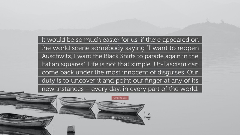 Umberto Eco Quote: “It would be so much easier for us, if there appeared on the world scene somebody saying “I want to reopen Auschwitz, I want the Black Shirts to parade again in the Italian squares”. Life is not that simple. Ur-Fascism can come back under the most innocent of disguises. Our duty is to uncover it and point our finger at any of its new instances – every day, in every part of the world.”