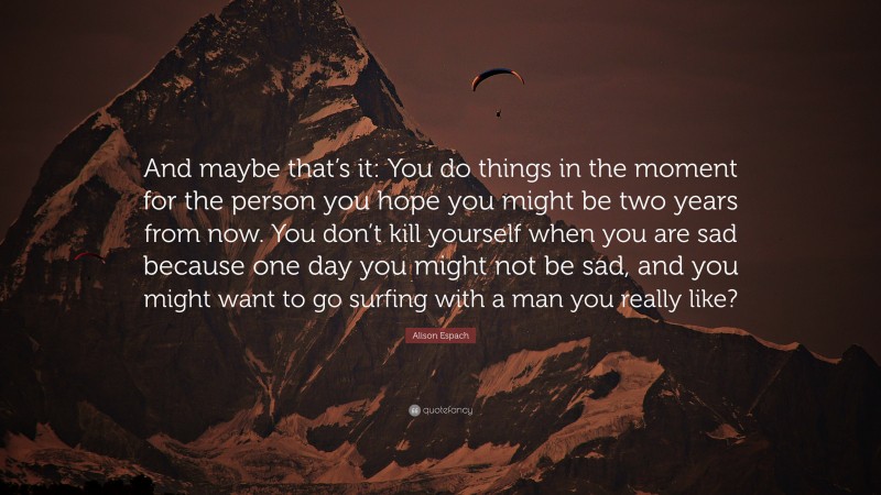Alison Espach Quote: “And maybe that’s it: You do things in the moment for the person you hope you might be two years from now. You don’t kill yourself when you are sad because one day you might not be sad, and you might want to go surfing with a man you really like?”