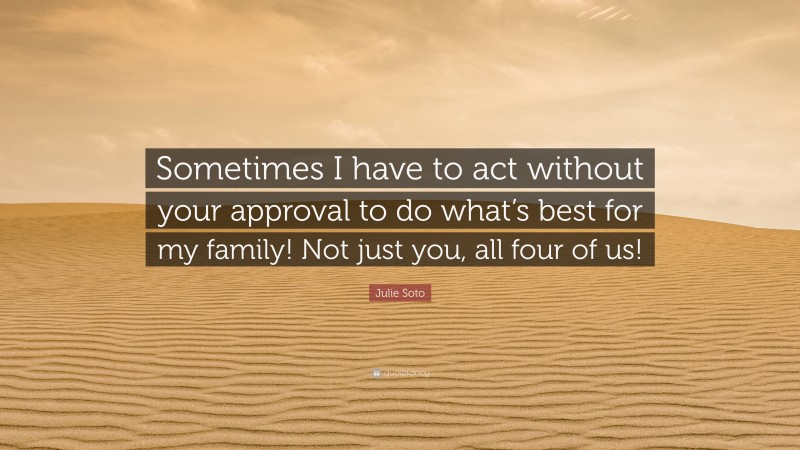 Julie Soto Quote: “Sometimes I have to act without your approval to do what’s best for my family! Not just you, all four of us!”
