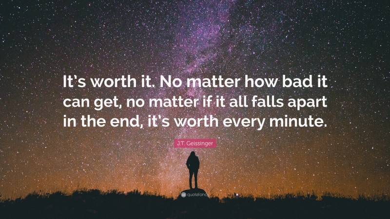 J.T. Geissinger Quote: “It’s worth it. No matter how bad it can get, no matter if it all falls apart in the end, it’s worth every minute.”