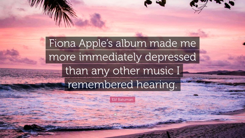 Elif Batuman Quote: “Fiona Apple’s album made me more immediately depressed than any other music I remembered hearing.”