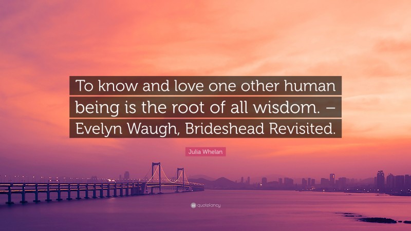 Julia Whelan Quote: “To know and love one other human being is the root of all wisdom. – Evelyn Waugh, Brideshead Revisited.”