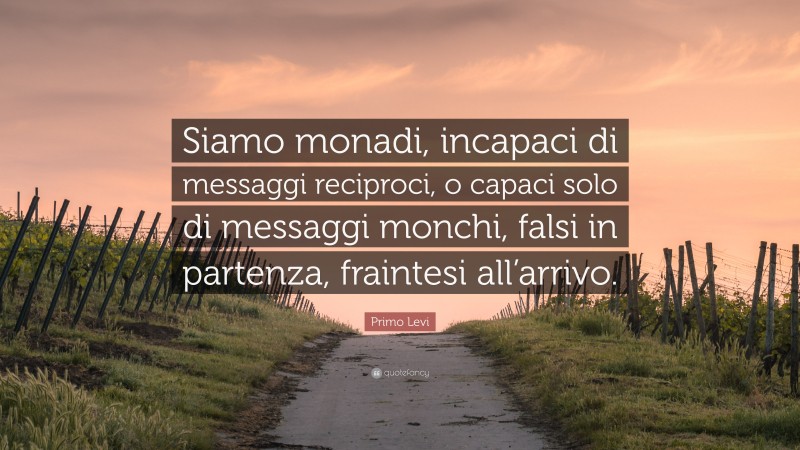 Primo Levi Quote: “Siamo monadi, incapaci di messaggi reciproci, o capaci solo di messaggi monchi, falsi in partenza, fraintesi all’arrivo.”