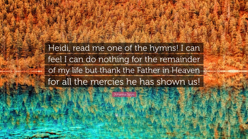 Johanna Spyri Quote: “Heidi, read me one of the hymns! I can feel I can do nothing for the remainder of my life but thank the Father in Heaven for all the mercies he has shown us!”