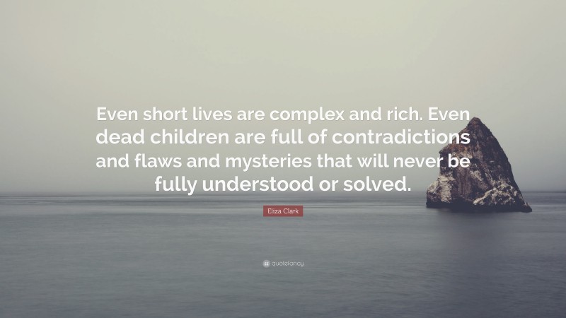 Eliza Clark Quote: “Even short lives are complex and rich. Even dead children are full of contradictions and flaws and mysteries that will never be fully understood or solved.”