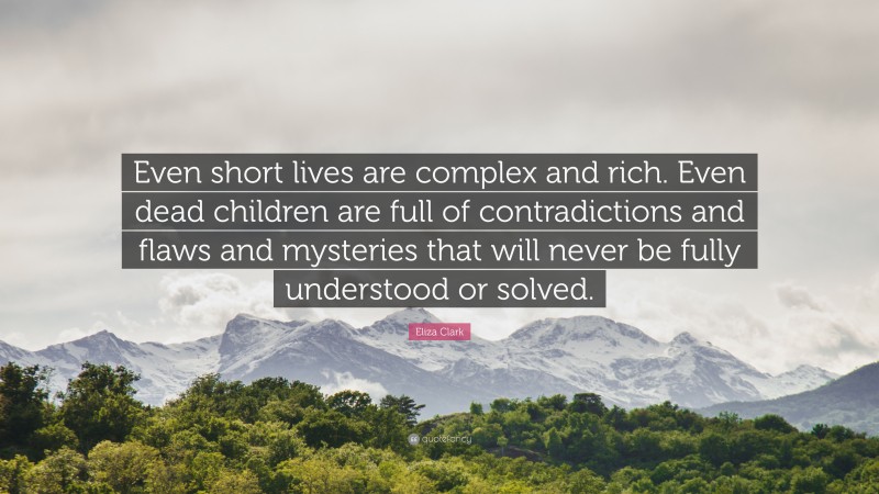 Eliza Clark Quote: “Even short lives are complex and rich. Even dead children are full of contradictions and flaws and mysteries that will never be fully understood or solved.”