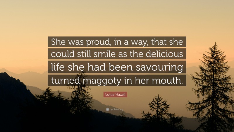 Lottie Hazell Quote: “She was proud, in a way, that she could still smile as the delicious life she had been savouring turned maggoty in her mouth.”