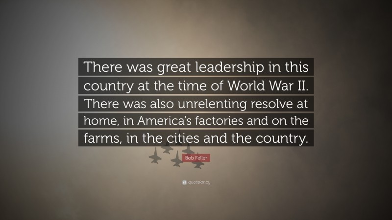 Bob Feller Quote: “There was great leadership in this country at the time of World War II. There was also unrelenting resolve at home, in America’s factories and on the farms, in the cities and the country.”