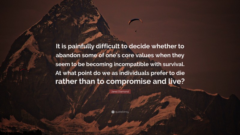 Jared Diamond Quote: “It is painfully difficult to decide whether to abandon some of one’s core values when they seem to be becoming incompatible with survival. At what point do we as individuals prefer to die rather than to compromise and live?”