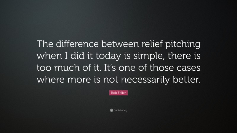 Bob Feller Quote: “The difference between relief pitching when I did it today is simple, there is too much of it. It’s one of those cases where more is not necessarily better.”