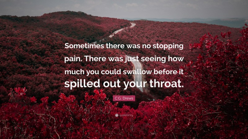 C.G. Drews Quote: “Sometimes there was no stopping pain. There was just seeing how much you could swallow before it spilled out your throat.”