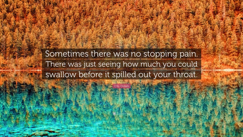 C.G. Drews Quote: “Sometimes there was no stopping pain. There was just seeing how much you could swallow before it spilled out your throat.”