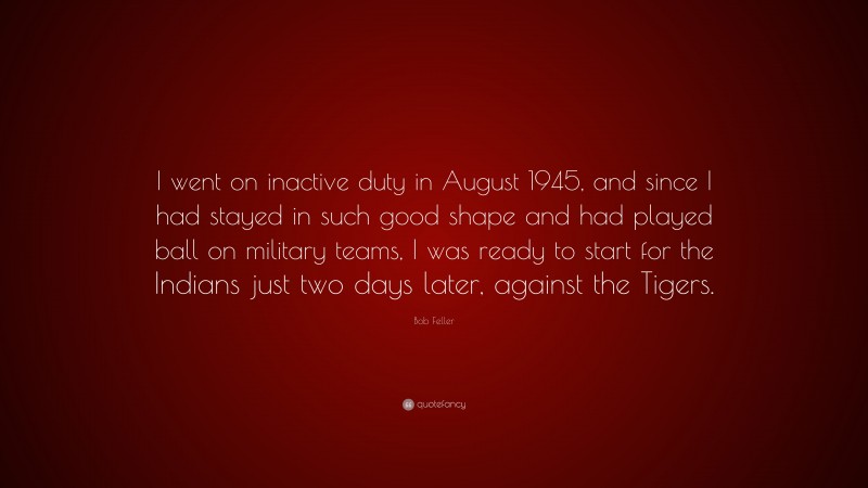 Bob Feller Quote: “I went on inactive duty in August 1945, and since I had stayed in such good shape and had played ball on military teams, I was ready to start for the Indians just two days later, against the Tigers.”