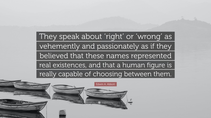 Edwin A. Abbott Quote: “They speak about ‘right’ or ‘wrong’ as vehemently and passionately as if they believed that these names represented real existences, and that a human figure is really capable of choosing between them.”