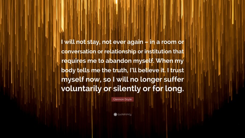Glennon Doyle Quote: “I will not stay, not ever again – in a room or conversation or relationship or institution that requires me to abandon myself. When my body tells me the truth, I’ll believe it. I trust myself now, so I will no longer suffer voluntarily or silently or for long.”