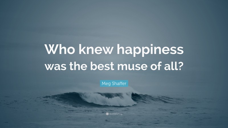 Meg Shaffer Quote: “Who knew happiness was the best muse of all?”