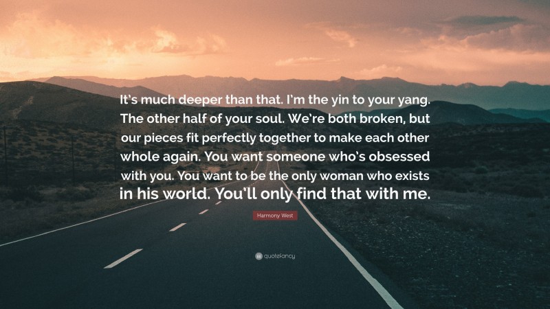 Harmony West Quote: “It’s much deeper than that. I’m the yin to your yang. The other half of your soul. We’re both broken, but our pieces fit perfectly together to make each other whole again. You want someone who’s obsessed with you. You want to be the only woman who exists in his world. You’ll only find that with me.”