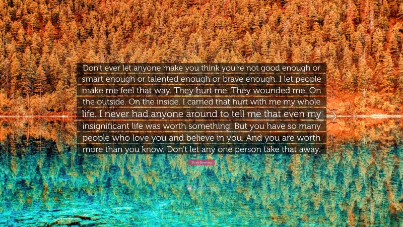 Dusti Bowling Quote: “Don’t ever let anyone make you think you’re not good enough or smart enough or talented enough or brave enough. I let people make me feel that way. They hurt me. They wounded me. On the outside. On the inside. I carried that hurt with me my whole life. I never had anyone around to tell me that even my insignificant life was worth something. But you have so many people who love you and believe in you. And you are worth more than you know. Don’t let any one person take that away.”