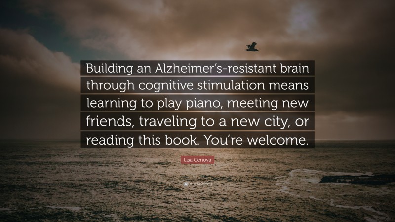 Lisa Genova Quote: “Building an Alzheimer’s-resistant brain through cognitive stimulation means learning to play piano, meeting new friends, traveling to a new city, or reading this book. You’re welcome.”
