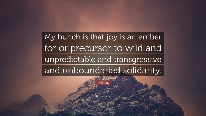 Ross Gay Quote: “My hunch is that joy is an ember for or precursor to wild and unpredictable and transgressive and unboundaried solidarity.”