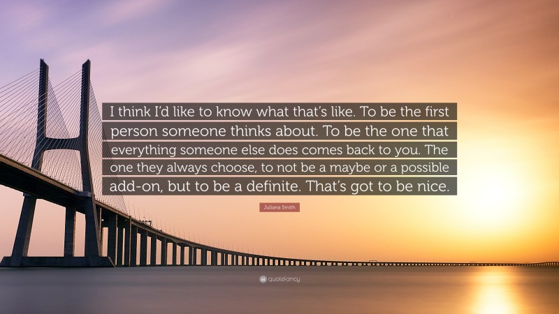 Juliana Smith Quote: “I think I’d like to know what that’s like. To be the first person someone thinks about. To be the one that everything someone else does comes back to you. The one they always choose, to not be a maybe or a possible add-on, but to be a definite. That’s got to be nice.”