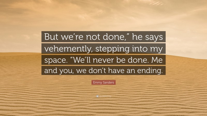 Emmy Sanders Quote: “But we’re not done,” he says vehemently, stepping into my space. “We’ll never be done. Me and you, we don’t have an ending.”