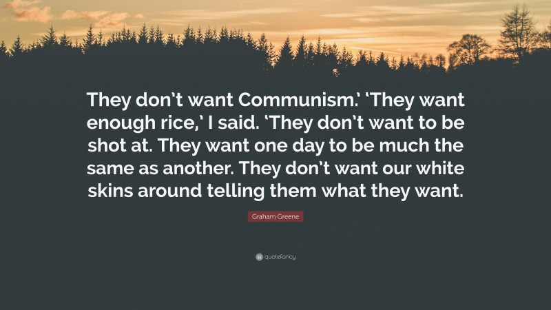 Graham Greene Quote: “They don’t want Communism.’ ‘They want enough rice,’ I said. ‘They don’t want to be shot at. They want one day to be much the same as another. They don’t want our white skins around telling them what they want.”