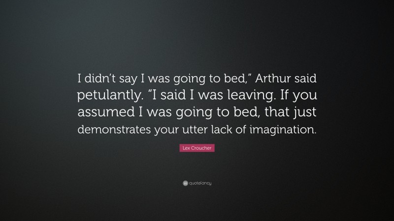 Lex Croucher Quote: “I didn’t say I was going to bed,” Arthur said petulantly. “I said I was leaving. If you assumed I was going to bed, that just demonstrates your utter lack of imagination.”