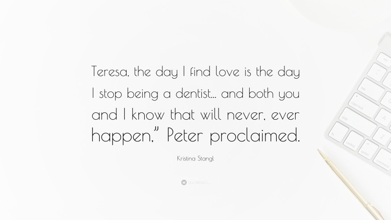 Kristina Stangl Quote: “Teresa, the day I find love is the day I stop being a dentist... and both you and I know that will never, ever happen,” Peter proclaimed.”