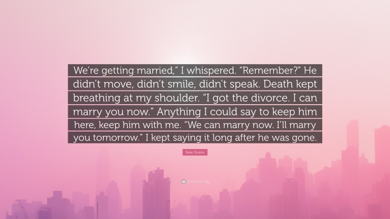 Kate Quinn Quote: “We’re getting married,” I whispered. “Remember?” He didn’t move, didn’t smile, didn’t speak. Death kept breathing at my shoulder. “I got the divorce. I can marry you now.” Anything I could say to keep him here, keep him with me. “We can marry now. I’ll marry you tomorrow.” I kept saying it long after he was gone.”