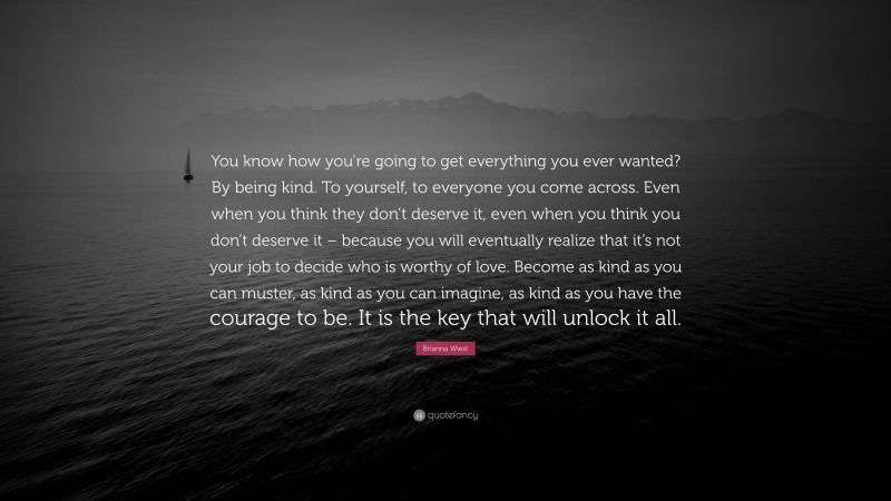 Brianna Wiest Quote: “You know how you’re going to get everything you ever wanted? By being kind. To yourself, to everyone you come across. Even when you think they don’t deserve it, even when you think you don’t deserve it – because you will eventually realize that it’s not your job to decide who is worthy of love. Become as kind as you can muster, as kind as you can imagine, as kind as you have the courage to be. It is the key that will unlock it all.”