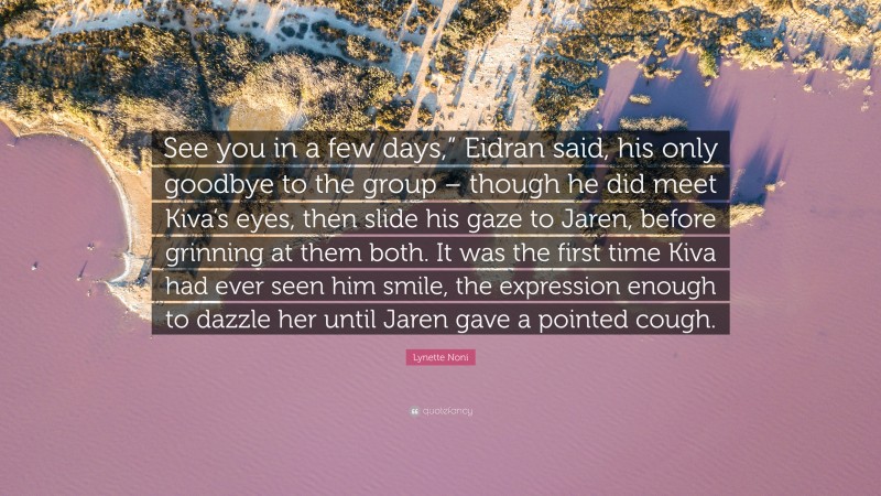 Lynette Noni Quote: “See you in a few days,” Eidran said, his only goodbye to the group – though he did meet Kiva’s eyes, then slide his gaze to Jaren, before grinning at them both. It was the first time Kiva had ever seen him smile, the expression enough to dazzle her until Jaren gave a pointed cough.”